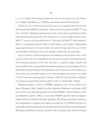 121
i.e., it is a branch of the optimal decision-tree with one less stage to go. See [Pineau
et al., 2003] or [Kaelbling et al., 1998] for more details about this formulation.
If there are |V ′
| α-vectors in the previous basis for the optimal value function, the
ﬁrst step generates |U||O||V ′
| projections. The second step then generates |U||V ′
||O|
cross-
sums. Therefore, although in practice many of the vectors that are generated are domi-
nated (and therefore pruned out of the solution set), it is theoretically possible to have
|U||V ′
||O|
vectors in the value function for V , with order |X|2
|U||V ′
||O|
time-complexity.
There is an exponential growth within a single backup to the number of hyperplanes
supporting the concave (or convex) hull in the previous stage, and every one of these
new hyperplanes will become part of the problem (burden) just one stage later.
Fig. A·3 and Fig. A·4 demonstrate how the complexity of the structure of the convex
(concave) hull of the set of hyperplanes representing the optimal value function grows
with increasing dimension of the state, and this is a relatively simple example with
just 4 possible states. In general after forming the projections, the hyperplanes that are
dominated (out-performed) by other hyperplanes must be pruned out of the solution set,
and testing every hyperplane against every other hyperplane (for instance, by solving
a LP) is a time-consuming operation. Solving a single LP is of polynomial complexity,
but solving an exponentially growing number of them is exponentially complex.
Monahan provides a survey of POMDP applications and various solution tech-
niques [Monahan, 1982]. Sondik’s One-Pass Algorithm [Smallwood and Sondik, 1973]
was the ﬁrst exact algorithm proposed for solving POMDPs. Michael Littman’s Wit-
ness Algorithm [Littman, 1994] is a more recent POMDP algorithm that has computa-
tional beneﬁts over Sondik’s One-Pass Algorithm. The Witness Algorithm maintains a
set of hyperplanes to represent the optimal value function in a POMDP and then sys-
tematically generates and prunes the possible next-stage hyperplanes in performing the
DP backup (backwards recursion) operation until an optimal value function is found.
 