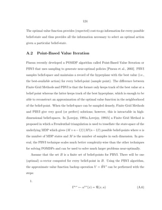 124
The optimal value function provides (expected) cost-to-go information for every possible
belief-state and thus provides all the information necessary to select an optimal action
given a particular belief-state.
A.2 Point-Based Value Iteration
Pineau recently developed a POMDP algorithm called Point-Based Value Iteration or
PBVI that uses sampling to generate near-optimal policies [Pineau et al., 2003]. PBVI
samples belief-space and maintains a record of the hyperplane with the best value (i.e.,
the best-available action) for every belief-point (sample point). The diﬀerence between
Finite Grid Methods and PBVI is that the former only keeps track of the best value at a
belief point whereas the latter keeps track of the best hyperplane, which is enough to be
able to reconstruct an approximation of the optimal value function in the neighborhood
of the belief-point. When the belief-space can be sampled densely, Finite Grid Methods
and PBVI give very good (or perfect) solutions; however, this is intractable in high-
dimensional belief-spaces. In [Lovejoy, 1991a, Lovejoy, 1991b] a Finite Grid Method is
proposed in which a Freudenthal triangulation is used to tessellate the state-space of the
underlying MDP which gives (M +n−1)!/(M!(n−1)!) possible belief-points where n is
the number of MDP states and M is the number of samples in each dimension. In gen-
eral, the PBVI technique scales much better complexity-wise than the other techniques
for solving POMDPs and can be used to solve much larger problems near-optimally.
Assume that the set B is a ﬁnite set of belief-points for PBVI. There will be one
(optimal) α-vector computed for every belief-point in B. Using the PBVI algorithm,
the approximate value function backup operation V = ˜HV ′
can be performed with the
steps:
1.
Γu,∗
← αu,∗
(x) = R(x, u) (A.6)
 