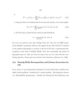 125
2.
Γu,o
← αu,o
i (x) = γ
x′∈X
T (x, u, x′
)Y(o, x′
, u)α′
i(x′
), ∀ α′
i ∈ V ′
(A.7)
3. Using the ﬁnite set of belief-points B, the cross-sum step Eq. A.4 is much simpler:
Γa
b = Γu,∗
+
o∈O
arg max
α∈Γu,o
(α · b), ∀ b ∈ B, ∀ u ∈ U (A.8)
4. The last step is to ﬁnd the best action for each belief-point:
V ← arg max
Γu
b , ∀ u∈U
(Γu
b · b), ∀ b ∈ B (A.9)
As is the case with the exact value backup in Eq. A.2 - Eq. A.5, the PBVI routine
creates |U||O||V ′
| projections. However, the support for the value function V is limited
in the number of hyperplanes it can have to the size of |B| with a computational time
complexity on the order of |X||U||V ′
||O||B|. Even more importantly, the number of
hyperplanes does not “blow up” from one stage to the next as it does with the exact
backup operation. Pineau gives more details to this derivation in [Pineau et al., 2003].
A.3 Dantzig-Wolfe Decomposition and Column Generation for
LPs
In our work, we use decomposition techniques to break multi-location problems into
single location problems, coordinated by a master problem. This approach is known
as a Dantzig-Wolfe decomposition. Consider the following LP from [Bertsimas and
 