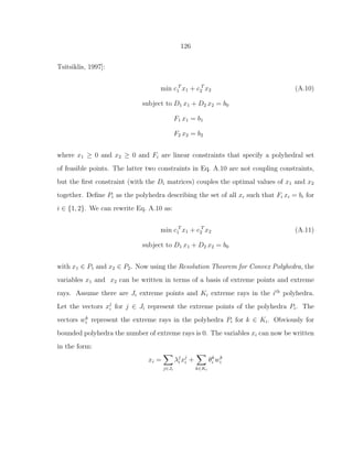 126
Tsitsiklis, 1997]:
min c T
1 x1 + c T
2 x2 (A.10)
subject to D1 x1 + D2 x2 = b0
F1 x1 = b1
F2 x2 = b2
where x1 ≥ 0 and x2 ≥ 0 and Fi are linear constraints that specify a polyhedral set
of feasible points. The latter two constraints in Eq. A.10 are not coupling constraints,
but the ﬁrst constraint (with the Di matrices) couples the optimal values of x1 and x2
together. Deﬁne Pi as the polyhedra describing the set of all xi such that Fi xi = bi for
i ∈ {1, 2}. We can rewrite Eq. A.10 as:
min c T
1 x1 + c T
2 x2 (A.11)
subject to D1 x1 + D2 x2 = b0
with x1 ∈ P1 and x2 ∈ P2. Now using the Resolution Theorem for Convex Polyhedra, the
variables x1 and x2 can be written in terms of a basis of extreme points and extreme
rays. Assume there are Ji extreme points and Ki extreme rays in the ith
polyhedra.
Let the vectors xj
i for j ∈ Ji represent the extreme points of the polyhedra Pi. The
vectors wk
i represent the extreme rays in the polyhedra Pi for k ∈ Ki. Obviously for
bounded polyhedra the number of extreme rays is 0. The variables xi can now be written
in the form:
xi =
j∈Ji
λj
i xj
i +
k∈Ki
θk
i wk
i
 