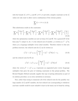 127
with the bounds λj
i ≥ 0 ∀ i, j and θk
i ≥ 0 ∀ i, k and with a simplex constraint on the λj
i
values (we only want to allow convex combinations of the extreme points):
j∈Ji
λj
i = 1 ∀ i ∈ {1, 2}
This substitution results in the constraints:
j∈J1
λj
1
D1xj
1
1
0
+
j∈J2
λj
2
D2xj
2
0
1
+
k∈K1
θk
1
D1wk
1
0
0
+
k∈K2
θk
2
D2wk
2
0
0
=
b0
1
1
(A.12)
where the optimization variables are now in terms of λj
i and θk
i . For a general LP of the
form min cT
x subject to Ax = b, the reduced cost of variable xi is written as cT
− pT
Ai
where p is a Lagrange multiplier vector (dual variable). Therefore relative to this new
problem structure, the reduced costs for λj
i can be written as:
c T
i xj
i − [ qT ri1 ri2 ]
Dixj
i
1
0
= c T
i − qT
Di xj
i − ri1 (A.13)
and the reduced costs for θk
i are:
c T
i wk
i − [ qT ri1 ri2 ]
Diwk
i
0
0
= c T
i − qT
Di wk
i (A.14)
where the vector pT
= [ qT ri1 ri2 ] represents an augmented price vector (Lagrange
multiplier) that gives the price of violating constraints in this primal problem. The
Revised Simplex Method naturally supplies this type of pricing information as part of
its solution procedure, so no extra calculation is necessary.
Now, rather than trying to enumerate all of the reduced costs for the possibly very
large number of λj
i and θk
i variables, the best reduced cost (corresponding to whichever
non-basic variable would be most valuable to have in the basis) can be found by solving
 