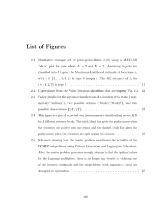 List of Figures
2·1 Illustrative example set of prior-probabilities πi(0) using a MATLAB
“stem” plot for case where N = 9 and D = 2. Assuming objects are
classiﬁed into 3 types, the Maximum-Likelihood estimate of locations xi
with i ∈ {3, . . . , 6, 8, 9} is type 0 (empty). The ML estimate of xi for
i ∈ {1, 2, 7} is type 1. . . . . . . . . . . . . . . . . . . . . . . . . . . . . 15
2·2 Hyperplanes from the Value Iteration algorithm that accompany Fig. 2·3. 23
2·3 Policy graphs for the optimal classiﬁcation of a location with state {‘non-
military’,‘military’}, two possible actions {‘Mode1’,‘Mode2’}, and two
possible observations {‘y1’,‘y2’}. . . . . . . . . . . . . . . . . . . . . . . 23
2·4 This ﬁgure is a plot of expected cost (measurement+classiﬁcation) versus MD
for 3 diﬀerent resource levels. The solid (blue) line gives the performance when
the resources are pooled into one sensor and the dashed (red) line gives the
performance when the resources are split across two sensors. . . . . . . . . . 25
2·5 Schematic showing how the master problem coordinates the activities of the
POMDP subproblems using Column Generation and Lagrangian Relaxation.
After the master problem generates enough columns to ﬁnd the optimal values
for the Lagrange multipliers, there is no longer any beneﬁt to violating one
of the resource constraints and the subproblems (with augmented costs) are
decoupled in expectation. . . . . . . . . . . . . . . . . . . . . . . . . . . . 27
xiii
 