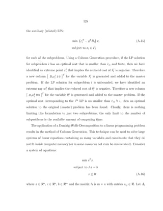 128
the auxiliary (related) LPs:
min c T
i − qT
Di xi (A.15)
subject to xi ∈ Pi
for each of the subproblems. Using a Column Generation procedure, if the LP solution
for subproblem i has an optimal cost that is smaller than ri1 and ﬁnite, then we have
identiﬁed an extreme point xj
i that implies the reduced cost of λj
i is negative. Therefore
a new column Dixj
i 1 0
T
for the variable λj
i is generated and added to the master
problem. If the LP solution for subproblem i is unbounded, we have identiﬁed an
extreme ray wk
i that implies the reduced cost of θk
i is negative. Therefore a new column
[ Diwk
i 0 0 ]
T
for the variable θk
i is generated and added to the master problem. If the
optimal cost corresponding to the ith
LP is no smaller than ri1 ∀ i, then an optimal
solution to the original (master) problem has been found. Clearly, there is nothing
limiting this formulation to just two subproblems; the only limit to the number of
subproblems is the available amount of computing time.
The application of a Dantzig-Wolfe Decomposition to a linear programming problem
results in the method of Column Generation. This technique can be used to solve large
systems of linear equations containing so many variables and constraints that they do
not ﬁt inside computer memory (or in some cases can not even be enumerated). Consider
a system of equations:
min cT
x
subject to Ax = b
x ≥ 0 (A.16)
where x ∈ ℜn
, c ∈ ℜn
, b ∈ ℜm
and the matrix A is m × n with entries aij ∈ ℜ. Let Ai
 