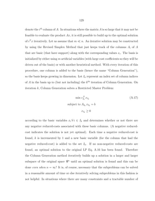 129
denote the ith
column of A. In situations where the matrix A is so large that it may not be
feasible to evaluate the product Ax, it is still possible to build up to the optimal solution
of cT
x iteratively. Let us assume that m ≪ n. An iterative solution may be constructed
by using the Revised Simplex Method that just keeps track of the columns Ai of A
that are basic (that have support) along with the corresponding values xi. The basis is
initialized by either using m artiﬁcial variables (with large cost coeﬃcients so they will be
driven out of the basis) or with another heuristical method. With every iteration of this
procedure, one column is added to the basis (hence the name “Column Generation”),
so the basis keeps growing in dimension. Let Ik represent an index set of column indices
of A in the basis up to (but not including) the kth
iteration of Column Generation. On
iteration k, Column Generation solves a Restricted Master Problem:
min c T
Ik
xIk
(A.17)
subject to AIk
xIk
= b
xIk
≥ 0
according to the basic variables xi ∀ i ∈ Ik and determines whether or not there are
any negative reduced-costs associated with these basic columns. (A negative reduced-
cost indicates the solution is not yet optimal). Each time a negative reduced-cost is
found, k is incremented by 1 and a new basic variable (for the column that had the
negative reduced-cost) is added to the set Ik. If no non-negative reduced-costs are
found, an optimal solution to the original LP Eq. A.16 has been found. Therefore
the Column Generation method iteratively builds up a solution in a larger and larger
subspace of the original space ℜn
until an optimal solution is found and this can be
done even when n = ∞! It is, of course, necessary that the subproblems can be solved
in a reasonable amount of time or else iteratively solving subproblems in this fashion is
not helpful. In situations where there are many constraints and a tractable number of
 