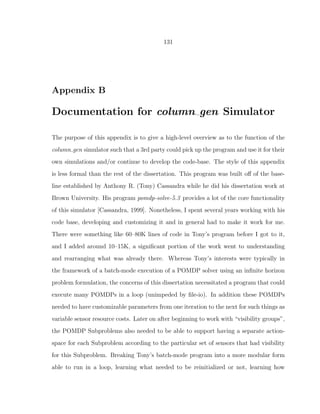 131
Appendix B
Documentation for column gen Simulator
The purpose of this appendix is to give a high-level overview as to the function of the
column gen simulator such that a 3rd party could pick up the program and use it for their
own simulations and/or continue to develop the code-base. The style of this appendix
is less formal than the rest of the dissertation. This program was built oﬀ of the base-
line established by Anthony R. (Tony) Cassandra while he did his dissertation work at
Brown University. His program pomdp-solve-5.3 provides a lot of the core functionality
of this simulator [Cassandra, 1999]. Nonetheless, I spent several years working with his
code base, developing and customizing it and in general had to make it work for me.
There were something like 60–80K lines of code in Tony’s program before I got to it,
and I added around 10–15K, a signiﬁcant portion of the work went to understanding
and rearranging what was already there. Whereas Tony’s interests were typically in
the framework of a batch-mode execution of a POMDP solver using an inﬁnite horizon
problem formulation, the concerns of this dissertation necessitated a program that could
execute many POMDPs in a loop (unimpeded by ﬁle-io). In addition these POMDPs
needed to have customizable parameters from one iteration to the next for such things as
variable sensor resource costs. Later on after beginning to work with “visibility groups”,
the POMDP Subproblems also needed to be able to support having a separate action-
space for each Subproblem according to the particular set of sensors that had visibility
for this Subproblem. Breaking Tony’s batch-mode program into a more modular form
able to run in a loop, learning what needed to be reinitialized or not, learning how
 