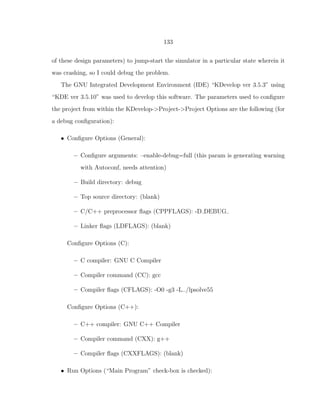 133
of these design parameters) to jump-start the simulator in a particular state wherein it
was crashing, so I could debug the problem.
The GNU Integrated Development Environment (IDE) “KDevelop ver 3.5.3” using
“KDE ver 3.5.10” was used to develop this software. The parameters used to conﬁgure
the project from within the KDevelop->Project->Project Options are the following (for
a debug conﬁguration):
• Conﬁgure Options (General):
– Conﬁgure arguments: –enable-debug=full (this param is generating warning
with Autoconf, needs attention)
– Build directory: debug
– Top source directory: (blank)
– C/C++ preprocessor ﬂags (CPPFLAGS): -D DEBUG
– Linker ﬂags (LDFLAGS): (blank)
Conﬁgure Options (C):
– C compiler: GNU C Compiler
– Compiler command (CC): gcc
– Compiler ﬂags (CFLAGS): -O0 -g3 -L../lpsolve55
Conﬁgure Options (C++):
– C++ compiler: GNU C++ Compiler
– Compiler command (CXX): g++
– Compiler ﬂags (CXXFLAGS): (blank)
• Run Options (“Main Program” check-box is checked):
 