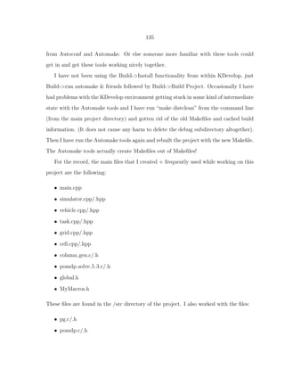 135
from Autoconf and Automake. Or else someone more familiar with these tools could
get in and get these tools working nicely together.
I have not been using the Build->Install functionality from within KDevelop, just
Build->run automake & friends followed by Build->Build Project. Occasionally I have
had problems with the KDevelop environment getting stuck in some kind of intermediate
state with the Automake tools and I have run “make distclean” from the command line
(from the main project directory) and gotten rid of the old Makeﬁles and cached build
information. (It does not cause any harm to delete the debug subdirectory altogether).
Then I have run the Automake tools again and rebuilt the project with the new Makeﬁle.
The Automake tools actually create Makeﬁles out of Makeﬁles!
For the record, the main ﬁles that I created + frequently used while working on this
project are the following:
• main.cpp
• simulator.cpp/.hpp
• vehicle.cpp/.hpp
• task.cpp/.hpp
• grid.cpp/.hpp
• cell.cpp/.hpp
• column gen.c/.h
• pomdp solve 5 3.c/.h
• global.h
• MyMacros.h
These ﬁles are found in the /src directory of the project. I also worked with the ﬁles:
• pg.c/.h
• pomdp.c/.h
 