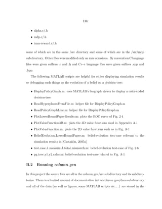136
• alpha.c/.h
• mdp.c/.h
• imm-reward.c/.h
some of which are in the same /src directory and some of which are in the /src/mdp
subdirectory. Other ﬁles were modiﬁed only on rare occasions. By convention C language
ﬁles were given suﬃces .c and .h and C++ language ﬁles were given suﬃces .cpp and
.hpp.
The following MATLAB scripts are helpful for either displaying simulation results
or debugging such things as the evolution of a belief on a decision-tree:
• DisplayPolicyGraph.m: uses MATLAB’s biograph viewer to display a color-coded
decision-tree
• ReadHyperplanesFromFile.m: helper ﬁle for DisplayPolicyGraph.m
• ReadPolicyGraphLine.m: helper ﬁle for DisplayPolicyGraph.m
• PlotLowerBoundPaperResults.m: plots the ROC curve of Fig. 2·4
• PlotValueFunction3D.m: plots the 3D value functions used in Appendix A.1
• PlotValueFunction.m: plots the 2D value functions such as in Fig. A·1
• BeliefEvolution LowerBoundPaper.m: belief-evolution test-case relevant to the
simulation results in [Casta˜n´on, 2005a]
• test case J measure J total mismatch.m: belief-evolution test-case of Fig. 2·6
• pg tree y1 y2 calcs.m: belief-evolution test-case related to Fig. A·1
B.2 Running column gen
In this project the source ﬁles are all in the column gen/src subdirectory and its subdirec-
tories. There is a limited amount of documentation in the column gen/docs subdirectory
and all of the data (as well as ﬁgures, some MATLAB scripts etc. . . ) are stored in the
 