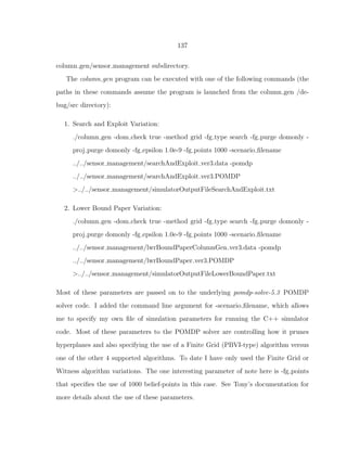 137
column gen/sensor management subdirectory.
The column gen program can be executed with one of the following commands (the
paths in these commands assume the program is launched from the column gen /de-
bug/src directory):
1. Search and Exploit Variation:
./column gen -dom check true -method grid -fg type search -fg purge domonly -
proj purge domonly -fg epsilon 1.0e-9 -fg points 1000 -scenario ﬁlename
../../sensor management/searchAndExploit ver3.data -pomdp
../../sensor management/searchAndExploit ver3.POMDP
>../../sensor management/simulatorOutputFileSearchAndExploit.txt
2. Lower Bound Paper Variation:
./column gen -dom check true -method grid -fg type search -fg purge domonly -
proj purge domonly -fg epsilon 1.0e-9 -fg points 1000 -scenario ﬁlename
../../sensor management/lwrBoundPaperColumnGen ver3.data -pomdp
../../sensor management/lwrBoundPaper ver3.POMDP
>../../sensor management/simulatorOutputFileLowerBoundPaper.txt
Most of these parameters are passed on to the underlying pomdp-solve-5.3 POMDP
solver code. I added the command line argument for -scenario ﬁlename, which allows
me to specify my own ﬁle of simulation parameters for running the C++ simulator
code. Most of these parameters to the POMDP solver are controlling how it prunes
hyperplanes and also specifying the use of a Finite Grid (PBVI-type) algorithm versus
one of the other 4 supported algorithms. To date I have only used the Finite Grid or
Witness algorithm variations. The one interesting parameter of note here is -fg points
that speciﬁes the use of 1000 belief-points in this case. See Tony’s documentation for
more details about the use of these parameters.
 