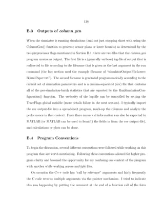 138
B.3 Outputs of column gen
When the simulator is running simulations (and not just stopping short with using the
ColumnGen() function to generate sensor plans or lower bounds) as determined by the
two preprocessor ﬂags mentioned in Section B.1, there are two ﬁles that the column gen
program creates as output. The ﬁrst ﬁle is a (generally verbose) log-ﬁle of output that is
redirected to ﬁle according to the ﬁlename that is given as the last argument in the run
command (the last section used the example ﬁlename of “simulatorOutputFileLower-
BoundPaper.txt”). The second ﬁlename is generated programmatically according to the
current set of simulation parameters and is a comma-separated (csv) ﬁle that contains
all of the per-simulation-batch statistics that are reported by the RunSimulationCon-
ﬁguration() function. The verbosity of the log-ﬁle can be controlled by setting the
TraceFlags global variable (more details follow in the next section). I typically import
the csv output-ﬁle into a spreadsheet program, mark-up the columns and analyze the
performance in that context. From there numerical information can also be exported to
MATLAB (or MATLAB can be used to fscanf() the ﬁelds in from the csv output-ﬁle),
and calculations or plots can be done.
B.4 Program Conventions
To begin the discussion, several diﬀerent conventions were followed while working on this
program that are worth mentioning. Following these conventions allowed for higher pro-
gram clarity and lessened the opportunity for my confusing one context of the program
with another while working across multiple ﬁles.
On occasion the C++ code has “call by reference” arguments and fairly frequently
the C code returns multiple arguments via the pointer mechanism. I tried to indicate
this was happening by putting the comment at the end of a function call of the form
 