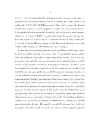 139
e.g. “// =>obs” to indicate that obs was being returned by reference or by pointer. I
made extensive use of dynamic memory allocation, but stuck with Tony’s version of the
malloc calls: XMALLOC(), XFREE() and so on. When I had a dynamically allocated
variable, that variable was passed using pointer notation (not array notation), however
I attempted to indicate the sizes of all dynamically allocated structures using comments
of the form e.g. “pArray/*[2][3]*/” to indicate that despite the fact that “pArray” may
have been a pointer of type “double **”, it had been allocated to store a matrix with
2 rows and 3 columns. This type of notation helped me out signiﬁcantly in not getting
confused while changing contexts between what I was working on.
I wrote this program assuming that one vehicle would have multiple sensors under
its direction and that eventually the sensors would be constrained to moving together
(and only looking at things within a certain range of the vehicle). This is still work
in progress. Currently there are no constraints on what locations/objects a vehicle’s
sensors can look at (other than the 0/1 type visibility constraints). Whereas I would
have preferred to set a sensor-centric limit on the locations each sensor can look at (like
in the CVehicle (aka sensor-platform) class), the ColumnGen() planning sub-routine was
written well before knowing it would be used in this way. Therefore it was easier to store
information in the TaskList[] array (an output of and also an input to the ColumnGen()
function) to specify which sensors can look at which locations. The TaskList[] global
array-variable has location-by-location information stored in it during the ColumnGen()
function’s execution (more to follow). At this point in time, the CVehicle class in the
simulator is just a container for all the sensors in the program, and no code concerning
the positions of sensors (or locations of cells) is active/useful. The global array TaskList[]
ought to be a local variable, an argument to the ColumnGen() function, and be passed
down through the call-chain. This would ﬁx several diﬀerent issues, but is still work
in progress. As is there is just one vehicle and there is no relationship/no constraints
 
