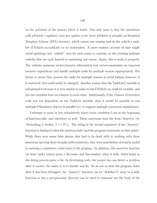 140
on the activities of the sensors which it holds. The only issue is that the simulation
calls pVehicle->update() once per update cycle (were pVehicle is actually an Standard
Template Library (STL) iterator), which causes one sensing task in the vehicle’s task-
list (CVehicle::m taskList) to be undertaken. A more realistic account of time might
entail updating each “vehicle” once for each sensor it contains, or else creating multiple
vehicles that are each limited to containing one sensor. Again, this is work in progress.
The vehicles maintain vector-resource information and vector-constraints on expected
resource expenditure and handle multiple tasks for multiple sensors appropriately. For
better or worse they process the tasks for multiple sensors in serial fashion however; if
it mattered, this could easily be changed. Another reason that the TaskList[] variable is
suboptimal is because it is very similar in name to the CVehicle::m taskList variable, and
the two variables have no relation to each other. Additionally, if the Column Generation
code was not dependent on the TaskList variable, then it would be possible to run
multiple CSimulator objects in parallel (i.e. to support multiple concurrent simulations).
I attempt to more or less exhaustively assert every condition I can at the beginning
of function-calls, and elsewhere as well. These assertions have the form ‘Assert(x >0,
“Something is broken, x <= 0”);’. The string in the second argument of the “Assert()”
function is displayed when the assertion fails (and the program terminates at that point).
While there were many false alarms that had to be dealt with in working with these
assertions (getting them straight/self-consistent), they were nonetheless extremely useful
in assuring a consistent+valid state of the program. In addition, this assertion function
(at least under Linux) gives a ﬁle-name and line-number when it fails, which helps in
the debug process quite a bit. In developing code, the sooner one can detect a problem
after it occurs, the easier it is to handle and ﬁx. So as not to slow the program down
after it has been debugged, the “Assert()” function can be “#deﬁne’d” away to a null-
function or else a pre-processor directive can be used to comment out the body of the
 