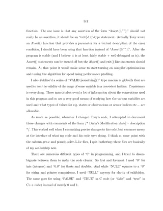 141
function. The one issue is that any assertion of the form “Assert(0,””);” should not
really be an assertion, it should be an “exit(-1);”-type statement. Actually Tony wrote
an Abort() function that provides a parameter for a textual description of the error
condition, I should have been using that function instead of “Assert(0,””);”. After the
program is stable (and I believe it is at least fairly stable + well-debugged as is), the
Assert() statements can be turned oﬀ but the Abort() and exit()-like statements should
remain. At that point it would make sense to start turning on compiler optimizations
and tuning the algorithm for speed using performance proﬁling.
I also #deﬁne’d a series of “VALID [something]()” type macros in global.h that are
used to test the validity of the range of some variable in a consistent fashion. Consistency
is everything. These macros also reveal a lot of information about the conventions used
in this program and so are a very good means of studying how the various variables are
used and what types of values for e.g. states or observations or sensor indices etc. . . are
allowable.
As much as possible, whenever I changed Tony’s code, I attempted to document
those changes with comments of the form /* Darin’s Modiﬁcation [date] – description
*/. This worked well when I was making precise changes to his code, but was more messy
at the interface of what my code and his code were doing. I think at some point with
the column gen.c and pomdp solve 5 3.c ﬁles, I quit bothering; those ﬁles are basically
of my authorship now.
There are numerous diﬀerent types of “0” in programming, and I tried to disam-
biguate between them to make the code clearer. So ﬁrst and foremost I used “0” for
ints (integers) and “0.0” for ﬂoats and doubles. And while “NULL” equates to a “0”
for string and pointer comparisons, I used “NULL” anyway for clarity of exhibition.
The same goes for using “FALSE” and “TRUE” in C code (or “false” and “true” in
C++ code) instead of merely 0 and 1.
 