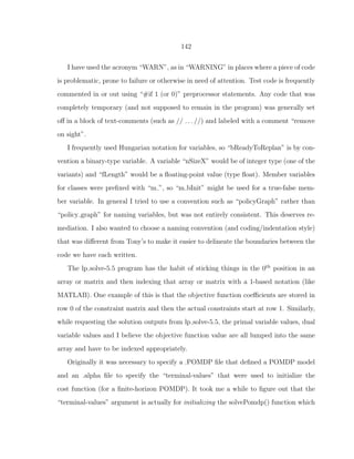 142
I have used the acronym “WARN”, as in “WARNING” in places where a piece of code
is problematic, prone to failure or otherwise in need of attention. Test code is frequently
commented in or out using “#if 1 (or 0)” preprocessor statements. Any code that was
completely temporary (and not supposed to remain in the program) was generally set
oﬀ in a block of text-comments (such as // . . . //) and labeled with a comment “remove
on sight”.
I frequently used Hungarian notation for variables, so “bReadyToReplan” is by con-
vention a binary-type variable. A variable “nSizeX” would be of integer type (one of the
variants) and “fLength” would be a ﬂoating-point value (type ﬂoat). Member variables
for classes were preﬁxed with “m ”, so “m bInit” might be used for a true-false mem-
ber variable. In general I tried to use a convention such as “policyGraph” rather than
“policy graph” for naming variables, but was not entirely consistent. This deserves re-
mediation. I also wanted to choose a naming convention (and coding/indentation style)
that was diﬀerent from Tony’s to make it easier to delineate the boundaries between the
code we have each written.
The lp solve-5.5 program has the habit of sticking things in the 0th
position in an
array or matrix and then indexing that array or matrix with a 1-based notation (like
MATLAB). One example of this is that the objective function coeﬃcients are stored in
row 0 of the constraint matrix and then the actual constraints start at row 1. Similarly,
while requesting the solution outputs from lp solve-5.5, the primal variable values, dual
variable values and I believe the objective function value are all lumped into the same
array and have to be indexed appropriately.
Originally it was necessary to specify a .POMDP ﬁle that deﬁned a POMDP model
and an .alpha ﬁle to specify the “terminal-values” that were used to initialize the
cost function (for a ﬁnite-horizon POMDP). It took me a while to ﬁgure out that the
“terminal-values” argument is actually for initializing the solvePomdp() function which
 