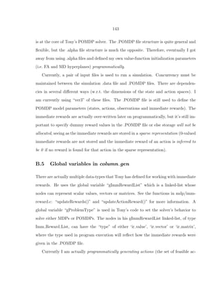 143
is at the core of Tony’s POMDP solver. The .POMDP ﬁle structure is quite general and
ﬂexible, but the .alpha ﬁle structure is much the opposite. Therefore, eventually I got
away from using .alpha ﬁles and deﬁned my own value-function initialization parameters
(i.e. FA and MD hyperplanes) programmatically.
Currently, a pair of input ﬁles is used to run a simulation. Concurrency must be
maintained between the simulation .data ﬁle and .POMDP ﬁles. There are dependen-
cies in several diﬀerent ways (w.r.t. the dimensions of the state and action spaces). I
am currently using “ver3” of these ﬁles. The .POMDP ﬁle is still used to deﬁne the
POMDP model parameters (states, actions, observations and immediate rewards). The
immediate rewards are actually over-written later on programmatically, but it’s still im-
portant to specify dummy reward values in the .POMDP ﬁle or else storage will not be
allocated, seeing as the immediate rewards are stored in a sparse representation (0-valued
immediate rewards are not stored and the immediate reward of an action is inferred to
be 0 if no reward is found for that action in the sparse representation).
B.5 Global variables in column gen
There are actually multiple data-types that Tony has deﬁned for working with immediate
rewards. He uses the global variable “gImmRewardList” which is a linked-list whose
nodes can represent scalar values, vectors or matrices. See the functions in mdp/imm-
reward.c: “updateRewards()” and “updateActionReward()” for more information. A
global variable “gProblemType” is used in Tony’s code to set the solver’s behavior to
solve either MDPs or POMDPs. The nodes in his gImmRewardList linked-list, of type
Imm Reward List, can have the “type” of either ‘ir value’, ‘ir vector’ or ‘ir matrix’,
where the type used in program execution will reﬂect how the immediate rewards were
given in the .POMDP ﬁle.
Currently I am actually programmatically generating actions (the set of feasible ac-
 