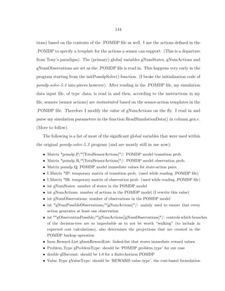 144
tions) based on the contents of the .POMDP ﬁle as well. I use the actions deﬁned in the
.POMDP to specify a template for the actions a sensor can support. (This is a departure
from Tony’s paradigm). The (primary) global variables gNumStates, gNumActions and
gNumObservations are set as the .POMDP ﬁle is read in. This happens very early in the
program starting from the initPomdpSolve() function. (I broke the initialization code of
pomdp-solve-5.3 into pieces however). After reading in the .POMDP ﬁle, my simulation
data input ﬁle, of type .data, is read in and then, according to the instructions in my
ﬁle, sensors (sensor actions) are instantiated based on the sensor-action templates in the
.POMDP ﬁle. Therefore I modify the value of gNumActions on the ﬂy. I read in and
parse my simulation parameters in the function ReadSimulationData() in column gen.c.
(More to follow).
The following is a list of most of the signiﬁcant global variables that were used within
the original pomdp-solve-5.3 program (and are mostly still in use now):
• Matrix *pomdp P/*[TotalSensorActions]*/: POMDP model transition prob.
• Matrix *pomdp R/*[TotalSensorActions]*/: POMDP model observation prob.
• Matrix pomdp Q: POMDP model immediate values for state-action pairs
• I Matrix *IP: temporary matrix of transition prob. (used while reading .POMDP ﬁle)
• I Matrix *IR: temporary matrix of observation prob. (used while reading .POMDP ﬁle)
• int gNumStates: number of states in the POMDP model
• int gNumActions: number of actions in the POMDP model (I rewrite this value)
• int gNumObservations: number of observations in the POMDP model
• int *gNumPossibleObservations/*[gNumActions]*/: mainly used to ensure that every
action generates at least one observation
• int **gObservationPossible/*[gNumActions][gNumObservations]*/: controls which branches
of the decision-tree are so improbable as to not be worth “walking” (to include in
expected cost calculations), also determines the projections that are created in the
POMDP backup operation
• Imm Reward List gImmRewardList: linked-list that stores immediate reward values
• Problem Type gProblemType: should be ‘POMDP problem type’ for our case
• double gDiscount: should be 1.0 for a ﬁnite-horizon POMDP
• Value Type gValueType: should be ‘REWARD value type’, the cost-based formulation
 
