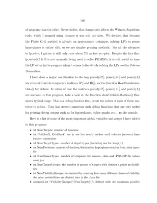 146
of program than the older. Nevertheless, this change only aﬀects the Witness Algorithm
code, which I stopped using because it was still too slow. We decided that because
the Finite Grid method is already an approximate technique, solving LP’s to prune
hyperplanes is rather silly, so we use simpler pruning methods. For all the advances
to lp solve, I gather it still only runs about 5% as fast as cplex. Despite the fact that
lp solve-5.5.0.13 is not currently being used to solve POMDPs, it is still useful to have
the LP solver in the program when it comes to iteratively solving the LPs used in Column
Generation.
I have done a major modiﬁcation to the way pomdp P[], pomdp R[] and pomdp Q
are created from the temporary matrices IP[] and IR[], see the function ReadSimulation-
Data() for details. In terms of how the matrices pomdp P[], pomdp R[] and pomdp Q
are accessed in this program, take a look at the function showProblemMatrices() that
shows typical usage. This is a debug function that prints the values of each of these ma-
trices to stdout. Tony has created numerous such debug functions that are very useful
for printing debug output such as for hyperplanes, policy-graphs etc. . . to the console.
Here is a list of some of the more important global variables and arrays I have added
to this program:
• int NumTargets: number of locations
• int GridSizeX, GridSizeY: are in use but nearly useless until vehicles (sensors) have
locality constraints
• int NumTargetTypes: number of object types (including one for ‘empty’)
• int NumDecisions: number of decision/declaration hyperplanes read in from .data input
ﬁle
• int NumSensorTypes: number of templates for sensors, .data and .POMDP ﬁle values
must jive
• int NumTargetGroups: the number of groups of targets with distinct a priori probabili-
ties
• int NumVisibilityGroups: determined by counting how many diﬀerent classes of visibility
the prior probabilities are divided into in the .data ﬁle
• unsigned int *VisibilityGroups/*[NumTargets]*/: deﬁned with the maximum possible
 