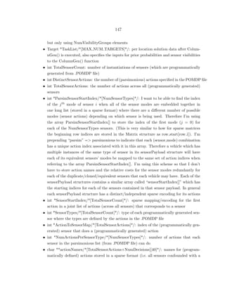 147
but only using NumVisibilityGroups elements
• Target *TaskList/*[MAX NUM TARGETS]*/: per location solution data after Colum-
nGen() is executed, also speciﬁes the inputs for prior probabilities and sensor visibilities
to the ColumnGen() function
• int TotalSensorCount: number of instantiations of sensors (which are programmatically
generated from .POMDP ﬁle)
• int DistinctSensorActions: the number of (parsimonious) actions speciﬁed in the POMDP ﬁle
• int TotalSensorActions: the number of actions across all (programmatically generated)
sensors
• int *ParsimSensorStartIndex/*[NumSensorTypes]*/: I want to be able to ﬁnd the index
of the jth mode of sensor i when all of the sensor modes are embedded together in
one long list (stored in a sparse format) where there are a diﬀerent number of possible
modes (sensor actions) depending on which sensor is being used. Therefore I’m using
the array ParsimSensorStartIndex[] to store the index of the ﬁrst mode (j = 0) for
each of the NumSensorTypes sensors. (This is very similar to how for sparse matrices
the beginning row indices are stored in the Matrix structure as row start[row i]). I’m
prepending “parsim” => parsimonious to indicate that each (sensor,mode) combination
has a unique action index associated with it in this array. Therefore a vehicle which has
multiple instances of the same type of sensor in its sensorPayload structure will have
each of its equivalent sensors’ modes be mapped to the same set of action indices when
referring to the array ParsimSensorStartIndex[]. I’m using this scheme so that I don’t
have to store action names and the relative costs for the sensor modes redundantly for
each of the duplicate/cloned/equivalent sensors that each vehicle may have. Each of the
sensorPayload structures contains a similar array called “sensorStartIndex[]” which has
the starting indices for each of the sensors contained in that sensor payload. In general
each sensorPayload structure has a distinct/independent sparse encoding for its actions
• int *SensorStartIndex/*[TotalSensorCount]*/: sparse mapping/encoding for the ﬁrst
action in a joint list of actions (across all sensors) that corresponds to a sensor
• int *SensorTypes/*[TotalSensorCount]*/: type of each programmatically generated sen-
sor where the types are deﬁned by the actions in the .POMDP ﬁle
• int *ActionToSensorMap/*[TotalSensorActions]*/: index of the (programmatically gen-
erated) sensor that does a (programmatically generated) action
• int *NumActionsPerSensorType/*[NumSensorTypes]*/: number of actions that each
sensor in the parsimonious list (from .POMDP ﬁle) can do
• char **actionNames/*[TotalSensorActions+NumDecisions][40]*/: names for (program-
matically deﬁned) actions stored in a sparse format (i.e. all sensors confounded with a
 