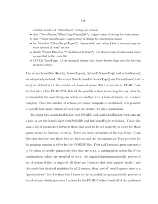 148
variable number of “actionName” strings per sensor)
• char **stateNames/*[NumTargetTypes][40]*/: ragged array of strings for state names
• char **observationNames: ragged array of strings for observation names
• int *stateList/*[NumTargetTypes]*/: deprecated, used when I had a terminal capture
state instead of ‘wait’ actions
• double *SensorTimeCost/*[TotalSensorActions]*/: the relative cost of each sensor mode
as speciﬁed in the .data ﬁle
• UINT32 TraceFlags: 32-bit unsigned integer that stores bitwise ﬂags used for ﬁltering
program output
The arrays SensorStartIndex[], SensorTypes[], ActionToSensorMap[] and actionNames[]
are all sparsely-deﬁned. The arrays NumActionsPerSensorType[] and ParsimSensorStartIn-
dex[] are deﬁned w.r.t. the number of classes of sensor that the actions in .POMDP are
divided into. (The .POMDP ﬁle lists all the possible actions in one long list, my .data ﬁle
is responsible for associating one action or another with a class of sensor, i.e. a sensor
template. Once the number of actions per sensor template is established, it is possible
to specify how many sensors of each type are desired within a simulation).
The input ﬁles searchAndExploit ver3.POMDP and searchAndExploit ver3.data are
a pair as are lwrBoundPaper ver3.POMDP and lwrBoundPaper ver3.data. These ﬁles
have a lot of parameters between them that need to be set correctly in order for these
sparse arrays to function correctly. There are some comments at the top of my *.data
ﬁles that describe how those ﬁles are laid out and the documentation Tony provides for
his program remains in eﬀect for the .POMDP ﬁles. First and foremost, great care needs
to be taken to specify parameters lists that are w.r.t. a parsimonious action list if the
parsimonious values are required or w.r.t. the expanded/programmatically generated
list of actions if that is required. (If there are 3 sensors that each support ‘mode1’ and
this mode has identical statistics for all 3 sensors, then ‘mode1’ would appear once in a
“parsimonious” list of actions but 3 times in the expanded/programmatically generated
list of actions, which generates 3 actions for the POMDP solver based oﬀ of the prototype
 