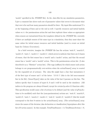 149
‘mode1’ speciﬁed in the .POMDP ﬁle). In the .data ﬁles for my simulation parameters,
I give a comment line above each row of parameter values that serves to document what
that row is for and how many parameters should be there. My input ﬁles understand %’s
at the beginning of lines and at the end as well. I specify resources and initial lambda
values w.r.t. the parsimonious action list and then replicate these values as appropriate
when sensors are instantiated from the templates deﬁned in the .POMDP ﬁle; currently
if there are multiple sensors of the same type in a simulation, then they must share the
same values for initial sensor resources and initial lambdas (used to create an initial
basis for Column Generation).
As a brief overview, imagine the .POMDP ﬁle has the actions ‘wait 0’, ‘search 0’,
‘mode1 0’, ‘wait 1’, ‘mode1 1’, ‘mode2 1’, which serves to indicate that there are 2 classes
of sensor, that the ﬁrst sensor has a ‘search’ and a ‘mode1’ action, and that the second
sensor has a ‘mode1’ and a ‘mode2’ action. This is the parsimonious action list. (I also
described it as a “Distinct” action list). (The tags (suﬃxes) for which sensor each action
belongs to are programmatically over-written when the actionNames[] array is created
for the expanded set of actions). The .data ﬁle might have a line that instantiates 2
of the ﬁrst type of sensor and 1 of the latter: ‘3 0 0 1’ (this is the 3rd non-comment
line in the ﬁle). SensorTypes[] takes on the value of the last 3 params on this line. The
indices specify that 3 sensors of types 0, 0 and 1 will be used in the simulator. (All
indices in the program are always 0-based, except for certain lp solve-5.5 function calls).
This speciﬁcation would cause a list of actions to be deﬁned (and the value of gNumAc-
tions to be modiﬁed) such that the (non-parsimonious) actions are: ‘wait 0’, ‘search 0’,
‘mode1 0’, ‘wait 1’, ‘search 1’, ‘mode1 1’, ‘wait 2’, ‘mode1 2’, ‘mode2 2’ (this list would
correspond to the ﬁrst 9 entries in the actionNames[] array. (The actionNames[] array
stores the names of the decision (aka declaration or classiﬁcation) hyperplanes after this
list of 9 action names). In this example, TotalNumSensors = 3, TotalSensorActions = 9,
 