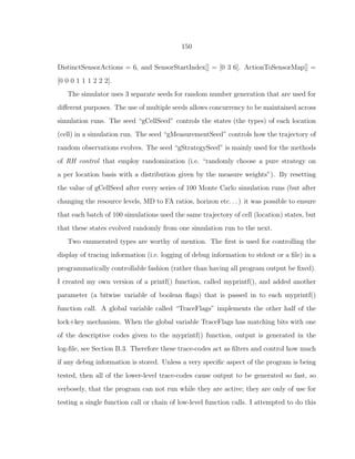 150
DistinctSensorActions = 6, and SensorStartIndex[] = [0 3 6]. ActionToSensorMap[] =
[0 0 0 1 1 1 2 2 2].
The simulator uses 3 separate seeds for random number generation that are used for
diﬀerent purposes. The use of multiple seeds allows concurrency to be maintained across
simulation runs. The seed “gCellSeed” controls the states (the types) of each location
(cell) in a simulation run. The seed “gMeasurementSeed” controls how the trajectory of
random observations evolves. The seed “gStrategySeed” is mainly used for the methods
of RH control that employ randomization (i.e. “randomly choose a pure strategy on
a per location basis with a distribution given by the measure weights”). By resetting
the value of gCellSeed after every series of 100 Monte Carlo simulation runs (but after
changing the resource levels, MD to FA ratios, horizon etc. . . ) it was possible to ensure
that each batch of 100 simulations used the same trajectory of cell (location) states, but
that these states evolved randomly from one simulation run to the next.
Two enumerated types are worthy of mention. The ﬁrst is used for controlling the
display of tracing information (i.e. logging of debug information to stdout or a ﬁle) in a
programmatically controllable fashion (rather than having all program output be ﬁxed).
I created my own version of a printf() function, called myprintf(), and added another
parameter (a bitwise variable of boolean ﬂags) that is passed in to each myprintf()
function call. A global variable called “TraceFlags” implements the other half of the
lock+key mechanism. When the global variable TraceFlags has matching bits with one
of the descriptive codes given to the myprintf() function, output is generated in the
log-ﬁle, see Section B.3. Therefore these trace-codes act as ﬁlters and control how much
if any debug information is stored. Unless a very speciﬁc aspect of the program is being
tested, then all of the lower-level trace-codes cause output to be generated so fast, so
verbosely, that the program can not run while they are active; they are only of use for
testing a single function call or chain of low-level function calls. I attempted to do this
 