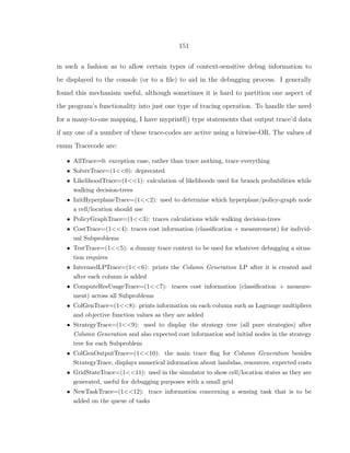 151
in such a fashion as to allow certain types of context-sensitive debug information to
be displayed to the console (or to a ﬁle) to aid in the debugging process. I generally
found this mechanism useful, although sometimes it is hard to partition one aspect of
the program’s functionality into just one type of tracing operation. To handle the need
for a many-to-one mapping, I have myprintf() type statements that output trace’d data
if any one of a number of these trace-codes are active using a bitwise-OR. The values of
enum Tracecode are:
• AllTrace=0: exception case, rather than trace nothing, trace everything
• SolverTrace=(1<<0): deprecated
• LikelihoodTrace=(1<<1): calculation of likelihoods used for branch probabilities while
walking decision-trees
• InitHyperplaneTrace=(1<<2): used to determine which hyperplane/policy-graph node
a cell/location should use
• PolicyGraphTrace=(1<<3): traces calculations while walking decision-trees
• CostTrace=(1<<4): traces cost information (classiﬁcation + measurement) for individ-
ual Subproblems
• TestTrace=(1<<5): a dummy trace context to be used for whatever debugging a situa-
tion requires
• IntermedLPTrace=(1<<6): prints the Column Generation LP after it is created and
after each column is added
• ComputeResUsageTrace=(1<<7): traces cost information (classiﬁcation + measure-
ment) across all Subproblems
• ColGenTrace=(1<<8): prints information on each column such as Lagrange multipliers
and objective function values as they are added
• StrategyTrace=(1<<9): used to display the strategy tree (all pure strategies) after
Column Generation and also expected cost information and initial nodes in the strategy
tree for each Subproblem
• ColGenOutputTrace=(1<<10): the main trace ﬂag for Column Generation besides
StrategyTrace, displays numerical information about lambdas, resources, expected costs
• GridStateTrace=(1<<11): used in the simulator to show cell/location states as they are
generated, useful for debugging purposes with a small grid
• NewTaskTrace=(1<<12): trace information concerning a sensing task that is to be
added on the queue of tasks
 