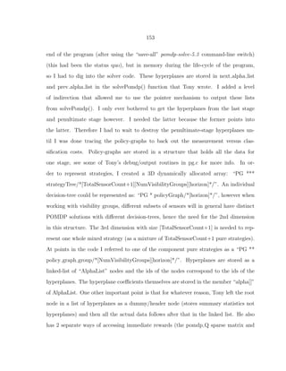 153
end of the program (after using the “save-all” pomdp-solve-5.3 command-line switch)
(this had been the status quo), but in memory during the life-cycle of the program,
so I had to dig into the solver code. These hyperplanes are stored in next alpha list
and prev alpha list in the solvePomdp() function that Tony wrote. I added a level
of indirection that allowed me to use the pointer mechanism to output these lists
from solvePomdp(). I only ever bothered to get the hyperplanes from the last stage
and penultimate stage however. I needed the latter because the former points into
the latter. Therefore I had to wait to destroy the penultimate-stage hyperplanes un-
til I was done tracing the policy-graphs to back out the measurement versus clas-
siﬁcation costs. Policy-graphs are stored in a structure that holds all the data for
one stage, see some of Tony’s debug/output routines in pg.c for more info. In or-
der to represent strategies, I created a 3D dynamically allocated array: “PG ***
strategyTree/*[TotalSensorCount+1][NumVisibilityGroups][horizon]*/”. An individual
decision-tree could be represented as: “PG * policyGraph/*[horizon]*/”, however when
working with visibility groups, diﬀerent subsets of sensors will in general have distinct
POMDP solutions with diﬀerent decision-trees, hence the need for the 2nd dimension
in this structure. The 3rd dimension with size [TotalSensorCount+1] is needed to rep-
resent one whole mixed strategy (as a mixture of TotalSensorCount+1 pure strategies).
At points in the code I referred to one of the component pure strategies as a “PG **
policy graph group/*[NumVisibilityGroups][horizon]*/”. Hyperplanes are stored as a
linked-list of “AlphaList” nodes and the ids of the nodes correspond to the ids of the
hyperplanes. The hyperplane coeﬃcients themselves are stored in the member “alpha[]”
of AlphaList. One other important point is that for whatever reason, Tony left the root
node in a list of hyperplanes as a dummy/header node (stores summary statistics not
hyperplanes) and then all the actual data follows after that in the linked list. He also
has 2 separate ways of accessing immediate rewards (the pomdp Q sparse matrix and
 