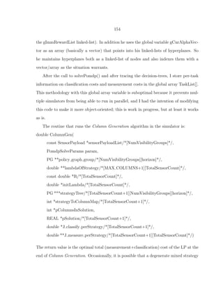 154
the gImmRewardList linked-list). In addition he uses the global variable gCurAlphaVec-
tor as an array (basically a vector) that points into his linked-lists of hyperplanes. So
he maintains hyperplanes both as a linked-list of nodes and also indexes them with a
vector/array as the situation warrants.
After the call to solvePomdp() and after tracing the decision-trees, I store per-task
information on classiﬁcation costs and measurement costs in the global array TaskList[].
This methodology with this global array variable is suboptimal because it prevents mul-
tiple simulators from being able to run in parallel, and I had the intention of modifying
this code to make it more object-oriented; this is work in progress, but at least it works
as is.
The routine that runs the Column Generation algorithm in the simulator is:
double ColumnGen(
const SensorPayload *sensorPayloadList/*[NumVisibilityGroups]*/,
PomdpSolveParams param,
PG **policy graph group/*[NumVisibilityGroups][horizon]*/,
double **lambdaOfStrategy/*[MAX COLUMNS+1][TotalSensorCount]*/,
const double *R/*[TotalSensorCount]*/,
double *initLambda/*[TotalSensorCount]*/,
PG ***strategyTree/*[TotalSensorCount+1][NumVisibilityGroups][horizon]*/,
int *strategyToColumnMap/*[TotalSensorCount+1]*/,
int *pColumnsInSolution,
REAL *pSolution/*[TotalSensorCount+1]*/,
double *J classify perStrategy/*[TotalSensorCount+1]*/,
double **J measure perStrategy/*[TotalSensorCount+1][TotalSensorCount]*/)
The return value is the optimal total (measurement+classiﬁcation) cost of the LP at the
end of Column Generation. Occasionally, it is possible that a degenerate mixed strategy
 