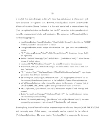 155
is created (less pure strategies in the LP’s basis than anticipated) in which case I still
deem the result the “optimal” cost. However, when lp solve-5.5 solves the LP for the
Column Generation Master Problem, if it does not return back a successful error ﬂag
(that the optimal solution was found or that the LP was solved in the pre-solve step),
then the program Assert’s false and terminates. The arguments to ColumnGen() have
the following purposes:
• const SensorPayload *sensorPayloadList/*[NumVisibilityGroups]*/: describes the POMDP
problem parameters for each subset of sensors
• PomdpSolveParams param: Tony’s main structure that I pass on to his solvePomdp()
routine
• PG **policy graph group/*[NumVisibilityGroups][horizon]*/: temporary storage that I
use repeatedly
• double **lambdaOfStrategy/*[MAX COLUMNS+1][TotalSensorCount]*/: stores the tra-
jectory of lambda values
• const double *R/*[TotalSensorCount]*/: the available resources for each sensor
• double *initLambda/*[TotalSensorCount]*/: the initial lambda values used to start Col-
umn Generation
• PG ***strategyTree/*[TotalSensorCount+1][NumVisibilityGroups][horizon]*/: pure strate-
gies output from Column Generation
• int *strategyToColumnMap/*[TotalSensorCount+1]*/: mapping that describes the ac-
tive columns/the columns with support at the end of the Column Generation process
• int *pColumnsInSolution: value returned by pointer for the number of columns (out of
a total of (MAX COLUMNS+1)) that were generated in Column Generation
• REAL *pSolution/*[TotalSensorCount+1]*/: the mixture weights of each strategy with
support
• double *J classify perStrategy/*[TotalSensorCount+1]*/: the classiﬁcation cost (across
all N locations) for each strategy
• double **J measure perStrategy/*[TotalSensorCount+1][TotalSensorCount]*/: the mea-
surement (sensor resource) cost (across all N locations) for each strategy
For simplicity, in the Column Generation process storage was allocated for up to (MAX COLUMNS+1
and then only some of that memory was actually used as reported by the value of
(*pColumnsInSolution). The array strategyToColumnMap[] is a mapping for the pure
 