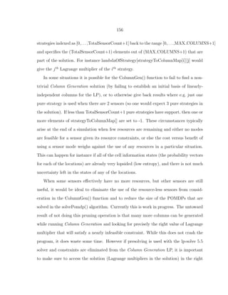 156
strategies indexed as [0,. . . ,TotalSensorCount+1] back to the range [0,. . . ,MAX COLUMNS+1]
and speciﬁes the (TotalSensorCount+1) elements out of (MAX COLUMNS+1) that are
part of the solution. For instance lambdaOfStrategy[strategyToColumnMap[i]][j] would
give the jth
Lagrange multiplier of the ith
strategy.
In some situations it is possible for the ColumnGen() function to fail to ﬁnd a non-
trivial Column Generation solution (by failing to establish an initial basis of linearly-
independent columns for the LP), or to otherwise give back results where e.g. just one
pure strategy is used when there are 2 sensors (so one would expect 3 pure strategies in
the solution). If less than TotalSensorCount+1 pure strategies have support, then one or
more elements of strategyToColumnMap[] are set to -1. These circumstances typically
arise at the end of a simulation when few resources are remaining and either no modes
are feasible for a sensor given its resource constraints, or else the cost versus beneﬁt of
using a sensor mode weighs against the use of any resources in a particular situation.
This can happen for instance if all of the cell information states (the probability vectors
for each of the locations) are already very lopsided (low entropy), and there is not much
uncertainty left in the states of any of the locations.
When some sensors eﬀectively have no more resources, but other sensors are still
useful, it would be ideal to eliminate the use of the resource-less sensors from consid-
eration in the ColumnGen() function and to reduce the size of the POMDPs that are
solved in the solvePomdp() algorithm. Currently this is work in progress. The untoward
result of not doing this pruning operation is that many more columns can be generated
while running Column Generation and looking for precisely the right value of Lagrange
multiplier that will satisfy a nearly infeasible constraint. While this does not crash the
program, it does waste some time. However if presolving is used with the lp-solve 5.5
solver and constraints are eliminated from the Column Generation LP, it is important
to make sure to access the solution (Lagrange multipliers in the solution) in the right
 