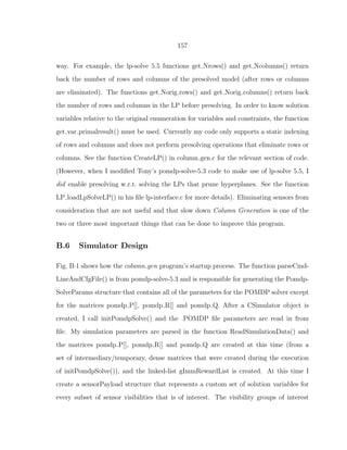 157
way. For example, the lp-solve 5.5 functions get Nrows() and get Ncolumns() return
back the number of rows and columns of the presolved model (after rows or columns
are eliminated). The functions get Norig rows() and get Norig columns() return back
the number of rows and columns in the LP before presolving. In order to know solution
variables relative to the original enumeration for variables and constraints, the function
get var primalresult() must be used. Currently my code only supports a static indexing
of rows and columns and does not perform presolving operations that eliminate rows or
columns. See the function CreateLP() in column gen.c for the relevant section of code.
(However, when I modiﬁed Tony’s pomdp-solve-5.3 code to make use of lp-solve 5.5, I
did enable presolving w.r.t. solving the LPs that prune hyperplanes. See the function
LP loadLpSolveLP() in his ﬁle lp-interface.c for more details). Eliminating sensors from
consideration that are not useful and that slow down Column Generation is one of the
two or three most important things that can be done to improve this program.
B.6 Simulator Design
Fig. B·1 shows how the column gen program’s startup process. The function parseCmd-
LineAndCfgFile() is from pomdp-solve-5.3 and is responsible for generating the Pomdp-
SolveParams structure that contains all of the parameters for the POMDP solver except
for the matrices pomdp P[], pomdp R[] and pomdp Q. After a CSimulator object is
created, I call initPomdpSolve() and the .POMDP ﬁle parameters are read in from
ﬁle. My simulation parameters are parsed in the function ReadSimulationData() and
the matrices pomdp P[], pomdp R[] and pomdp Q are created at this time (from a
set of intermediary/temporary, dense matrices that were created during the execution
of initPomdpSolve()), and the linked-list gImmRewardList is created. At this time I
create a sensorPayload structure that represents a custom set of solution variables for
every subset of sensor visibilities that is of interest. The visibility groups of interest
 