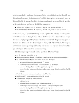 158
are determined after reading in the groups of prior probabilities from the .data ﬁle and
determining how many distinct classes of visibility these priors are arranged into. As
discussed in Ch. 3, prior probabilities for targets and sensor-target visibility is speciﬁed
in the .data ﬁle (the last lines in the ﬁle) for example as:
• 10 01 0.10 0.20 0.60 0.10 % 10 targets w/ prior π1 can be seen by sensor 0
• 90 11 0.02 0.06 0.12 0.80 % 90 targets w/ prior π2 can jointly be seen by sensors 0+1
In this example π1 = [0.100.200.600.10]T
and π2 = [0.020.060.120.80]T
and the position
of the 0th
sensor is on the right-hand side of the bitmask. The total number of targets
that these target groups add up to needs to be consistent with the parameters given in
the ﬁrst line of the .data ﬁle (NumTargets = NumCellsX * NumCellsY). Once again,
until there is motion planning and locality constraints, the physical dimensions of the
grid (the layout of the locations) have no meaning.
The following is a pseudo-code for the operation of ColumnGen():
• set all Lagrange multipliers to ∞
• call ComputeResourceUsage() to compute classiﬁcation cost for do-nothing strategy
• for i=1 to TotalSensorCount (i=0 is the do-nothing strategy):
– set Lagrange multipliers to initialize ith column
– call ComputeResourceUsage() to compute costs for strategy i
– add pure strategy from solvePomdp() to strategy tree
– store objective function coeﬃcients and resource usage data in variables for LP
tableau
• if initialization was not successful, break out of function
• call CreateLP() using variables stored for LP tableau
• while Column Generation not converged:
– call SolveLP()
– store Lagrange multipliers from the solution of the LP
– call ComputeResourceUsage() with current Lagrange multiplier vector
– add pure strategy from solvePomdp() to strategy tree
– store objective function coeﬃcients and resource usage data in variables for LP
tableau
 