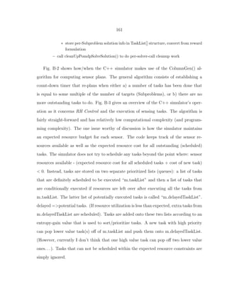 161
∗ store per-Subproblem solution info in TaskList[] structure, convert from reward
formulation
– call cleanUpPomdpSolveSolution() to do per-solver-call cleanup work
Fig. B·2 shows how/when the C++ simulator makes use of the ColumnGen() al-
gorithm for computing sensor plans. The general algorithm consists of establishing a
count-down timer that re-plans when either a) a number of tasks has been done that
is equal to some multiple of the number of targets (Subproblems), or b) there are no
more outstanding tasks to do. Fig. B·3 gives an overview of the C++ simulator’s oper-
ation as it concerns RH Control and the execution of sensing tasks. The algorithm is
fairly straight-forward and has relatively low computational complexity (and program-
ming complexity). The one issue worthy of discussion is how the simulator maintains
an expected resource budget for each sensor. The code keeps track of the sensor re-
sources available as well as the expected resource cost for all outstanding (scheduled)
tasks. The simulator does not try to schedule any tasks beyond the point where: sensor
resources available - (expected resource cost for all scheduled tasks + cost of new task)
< 0. Instead, tasks are stored on two separate prioritized lists (queues): a list of tasks
that are deﬁnitely scheduled to be executed “m taskList” and then a list of tasks that
are conditionally executed if resources are left over after executing all the tasks from
m taskList. The latter list of potentially executed tasks is called “m delayedTaskList”.
delayed =>potential tasks. (If resource utilization is less than expected, extra tasks from
m delayedTaskList are scheduled). Tasks are added onto these two lists according to an
entropy-gain value that is used to sort/prioritize tasks. A new task with high priority
can pop lower value task(s) oﬀ of m taskList and push them onto m delayedTaskList.
(However, currently I don’t think that one high value task can pop oﬀ two lower value
ones. . . ). Tasks that can not be scheduled within the expected resource constraints are
simply ignored.
 
