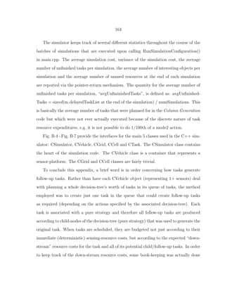 164
The simulator keeps track of several diﬀerent statistics throughout the course of the
batches of simulations that are executed upon calling RunSimulationConﬁguration()
in main.cpp. The average simulation cost, variance of the simulation cost, the average
number of unﬁnished tasks per simulation, the average number of interesting objects per
simulation and the average number of unused resources at the end of each simulation
are reported via the pointer-return mechanism. The quantity for the average number of
unﬁnished tasks per simulation, “avgUnﬁninishedTasks”, is deﬁned as: avgUnﬁnished-
Tasks = sizeof(m delayedTaskList at the end of the simulation) / numSimulations. This
is basically the average number of tasks that were planned for in the Column Generation
code but which were not ever actually executed because of the discrete nature of task
resource expenditures, e.g. it is not possible to do 1/100th of a mode2 action.
Fig. B·4 - Fig. B·7 provide the interfaces for the main 5 classes used in the C++ sim-
ulator: CSimulator, CVehicle, CGrid, CCell and CTask. The CSimulator class contains
the heart of the simulation code. The CVehicle class is a container that represents a
sensor-platform. The CGrid and CCell classes are fairly trivial.
To conclude this appendix, a brief word is in order concerning how tasks generate
follow-up tasks. Rather than have each CVehicle object (representing 1+ sensors) deal
with planning a whole decision-tree’s worth of tasks in its queue of tasks, the method
employed was to create just one task in the queue that could create follow-up tasks
as required (depending on the actions speciﬁed by the associated decision-tree). Each
task is associated with a pure strategy and therefore all follow-up tasks are produced
according to child-nodes of the decision-tree (pure strategy) that was used to generate the
original task. When tasks are scheduled, they are budgeted not just according to their
immediate (deterministic) sensing-resource costs, but according to the expected “down-
stream” resource costs for the task and all of its potential child/follow-up tasks. In order
to keep track of the down-stream resource costs, some book-keeping was actually done
 