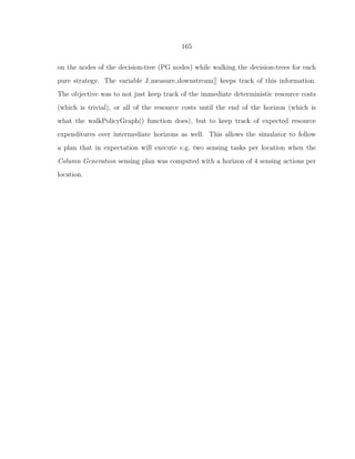 165
on the nodes of the decision-tree (PG nodes) while walking the decision-trees for each
pure strategy. The variable J measure downstream[] keeps track of this information.
The objective was to not just keep track of the immediate deterministic resource costs
(which is trivial), or all of the resource costs until the end of the horizon (which is
what the walkPolicyGraph() function does), but to keep track of expected resource
expenditures over intermediate horizons as well. This allows the simulator to follow
a plan that in expectation will execute e.g. two sensing tasks per location when the
Column Generation sensing plan was computed with a horizon of 4 sensing actions per
location.
 