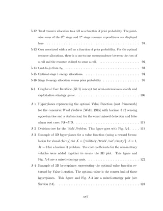 5·12 Total resource allocation to a cell as a function of prior probability. The point-
wise sums of the 0th stage and 1st stage resource expenditures are displayed
here. . . . . . . . . . . . . . . . . . . . . . . . . . . . . . . . . . . . . . . 91
5·13 Cost associated with a cell as a function of prior probability. For the optimal
resource allocations, there is a one-to-one correspondence between the cost of
a cell and the resource utilized to sense a cell. . . . . . . . . . . . . . . . . 92
5·14 Cost-to-go from πk1 . . . . . . . . . . . . . . . . . . . . . . . . . . . . . . 93
5·15 Optimal stage 1 energy allocations. . . . . . . . . . . . . . . . . . . . . . . 94
5·16 Stage 0 energy allocation versus prior probability . . . . . . . . . . . . . . . 95
6·1 Graphical User Interface (GUI) concept for semi-autonomous search and
exploitation strategy game. . . . . . . . . . . . . . . . . . . . . . . . . . 106
A·1 Hyperplanes representing the optimal Value Function (cost framework)
for the canonical Wald Problem [Wald, 1945] with horizon 3 (2 sensing
opportunities and a declaration) for the equal missed detection and false
alarm cost case: FA=MD. . . . . . . . . . . . . . . . . . . . . . . . . . . 119
A·2 Decision-tree for the Wald Problem. This ﬁgure goes with Fig. A·1. . . . 119
A·3 Example of 3D hyperplanes for a value function (using a reward formu-
lation for visual clarity) for X = {‘military’,‘truck’,‘car’,‘empty’}, S = 1,
M = 3 for a horizon 3 problem. The cost coeﬃcients for the non-military
vehicles were added together to create the 3D plot. This ﬁgure and
Fig. A·4 are a mixed-strategy pair. . . . . . . . . . . . . . . . . . . . . . 122
A·4 Example of 3D hyperplanes representing the optimal value function re-
turned by Value Iteration. The optimal value is the convex hull of these
hyperplanes. This ﬁgure and Fig. A·3 are a mixed-strategy pair (see
Section 2.3). . . . . . . . . . . . . . . . . . . . . . . . . . . . . . . . . . 123
xvii
 