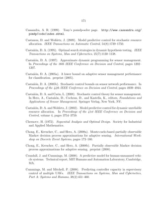 171
Cassandra, A. R. (1999). Tony’s pomdp-solve page. http://www.cassandra.org/
pomdp/code/index.shtml.
Castanon, D. and Wohletz, J. (2009). Model predictive control for stochastic resource
allocation. IEEE Transactions on Automatic Control, 54(8):1739–1750.
Casta˜n´on, D. A. (1995). Optimal search strategies in dynamic hypothesis testing. IEEE
Transactions on Systems, Man and Cybernetics, 25(7):1130–1138.
Casta˜n´on, D. A. (1997). Approximate dynamic programming for sensor management.
In Proceedings of the 36th IEEE Conference on Decision and Control, pages 1202–
1207.
Casta˜n´on, D. A. (2005a). A lower bound on adaptive sensor management performance
for classiﬁcation. preprint (2005).
Casta˜n´on, D. A. (2005b). Stochastic control bounds on sensor network performance. In
Proceedings of the 44th IEEE Conference on Decision and Control, pages 4939–4944.
Casta˜n´on, D. A. and Carin, L. (2008). Stochastic control theory for sensor management.
In Hero, A., Casta˜n´on, D., Cochran, D., and Kastella, K., editors, Foundations and
Applications of Sensor Management. Springer Verlag, New York, NY.
Casta˜n´on, D. A. and Wohletz, J. (2002). Model predictive control for dynamic unreliable
resource allocation. In Proceedings of the 41st IEEE Conference on Decision and
Control, volume 4, pages 3754–3759.
Chernovv, H. (1972). Sequential Analysis and Optimal Design. Society for Industrial
and Applied Mathematics.
Chong, E., Kreucher, C., and Hero, A. (2008a). Monte-carlo-based partially observable
Markov decision process approximations for adaptive sensing. International Work-
shop on Discrete Event Systems, pages 173–180.
Chong, E., Kreucher, C., and Hero, A. (2008b). Partially observable Markov decision
process approximations for adaptive sensing. preprint (2008).
Crandall, J. and Cummings, M. (2008). A predictive model for human-unmanned vehi-
cle systems. Technical report, MIT Humans and Automation Laboratory, Cambridge,
MA.
Cummings, M. and Mitchell, P. (2008). Predicting controller capacity in supervisory
control of multiple UAVs. IEEE Transactions on Systems, Man and Cybernetics,
Part A: Systems and Humans, 38(2):451–460.
 