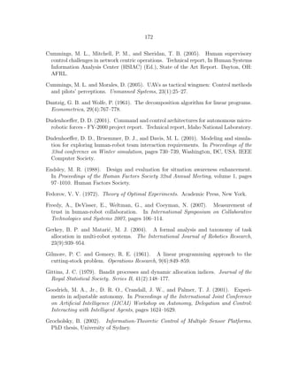 172
Cummings, M. L., Mitchell, P. M., and Sheridan, T. B. (2005). Human supervisory
control challenges in network centric operations. Technical report, In Human Systems
Information Analysis Center (HSIAC) (Ed.), State of the Art Report. Dayton, OH:
AFRL.
Cummings, M. L. and Morales, D. (2005). UAVs as tactical wingmen: Control methods
and pilots’ perceptions. Unmanned Systems, 23(1):25–27.
Dantzig, G. B. and Wolfe, P. (1961). The decomposition algorithm for linear programs.
Econometrica, 29(4):767–778.
Dudenhoeﬀer, D. D. (2001). Command and control architectures for autonomous micro-
robotic forces - FY-2000 project report. Technical report, Idaho National Laboratory.
Dudenhoeﬀer, D. D., Bruemmer, D. J., and Davis, M. L. (2001). Modeling and simula-
tion for exploring human-robot team interaction requirements. In Proceedings of the
33nd conference on Winter simulation, pages 730–739, Washington, DC, USA. IEEE
Computer Society.
Endsley, M. R. (1988). Design and evaluation for situation awareness enhancement.
In Proceedings of the Human Factors Society 32nd Annual Meeting, volume 1, pages
97–1010. Human Factors Society.
Fedorov, V. V. (1972). Theory of Optimal Experiments. Academic Press, New York.
Freedy, A., DeVisser, E., Weltman, G., and Coeyman, N. (2007). Measurement of
trust in human-robot collaboration. In International Symposium on Collaborative
Technologies and Systems 2007, pages 106–114.
Gerkey, B. P. and Matari´c, M. J. (2004). A formal analysis and taxonomy of task
allocation in multi-robot systems. The International Journal of Robotics Research,
23(9):939–954.
Gilmore, P. C. and Gomory, R. E. (1961). A linear programming approach to the
cutting-stock problem. Operations Research, 9(6):849–859.
Gittins, J. C. (1979). Bandit processes and dynamic allocation indices. Journal of the
Royal Statistical Society. Series B, 41(2):148–177.
Goodrich, M. A., Jr., D. R. O., Crandall, J. W., and Palmer, T. J. (2001). Experi-
ments in adjustable autonomy. In Proceedings of the International Joint Conference
on Artiﬁcial Intelligence (IJCAI) Workshop on Autonomy, Delegation and Control:
Interacting with Intelligent Agents, pages 1624–1629.
Grocholsky, B. (2002). Information-Theoretic Control of Multiple Sensor Platforms.
PhD thesis, University of Sydney.
 