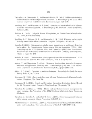 173
Grocholsky, B., Makarenko, A., and Durrant-Whyte, H. (2003). Information-theoretic
coordinated control of multiple sensor platforms. In Proceedings of the IEEE Inter-
national Conference on Robotics and Automation, pages 1521–1526.
Hitchings, D. C. and Casta˜n´on, D. A. (2010). Receding horizon stochastic control algo-
rithms for sensor management. In Proceedings of the American Control Conference,
Baltimore, MD.
Jenkins, K. (2010). Adaptive Sensor Management for Feature-Based Classiﬁcation.
PhD thesis, Boston University.
Kaelbling, L. P., Littman, M. L., and Cassandra, A. R. (1998). Planning and acting in
partially observable stochastic domains. Artiﬁcial Intelligence, 101:99–134.
Kastella, K. (1996). Discrimination gain for sensor management in multitarget detection
and tracking. In Computational Engineering in Systems Application (CESA) 1996:
Proceedings of the IEEE-Systems, Man, and Cybernetics (SMC) and International
Association for Mathematics and Computers in Simulation (IMACS) Multiconference,
volume 1, pages 167–172.
Kastella, K. (1997). Discrimination gain to optimize detection and classiﬁcation. IEEE
Transactions on Systems, Man and Cybernetics, Part A, 27(1):112–116.
Kaupp, T. and Makarenko, A. (2008). Measuring human-robot team eﬀectiveness to
determine an appropriate autonomy level. In Proceedings of the 2008 IEEE Interna-
tional Conference on Robotics and Automation (ICRA), pages 2146–2151.
Kiefer, J. C. (1959). Optimum experimental designs. Journal of the Royal Statistical
Society Series B, 21:272–319.
Koopman, B. (1980). Search and Screening: General Principles with Historical Appli-
cations. Pergamon, New York NY.
Koopman, B. O. (1946). Search and Screening. Operations Evaluation Group Report
No. 56. Technical report, Center for Naval Analyses, Alexandria, VA.
Kreucher, C. and Hero, A. (2006). Monte carlo methods for sensor management in
target tracking. In Proceedings of the IEEE Nonlinear Statistical Signal Processing
Workshop.
Kreucher, C., Kastella, K., and Alfred O. Hero, I. (2005). Sensor management using an
active sensing approach. Signal Processing, 85(3):607–624.
Krishnamurthy, V. and Evans, J. (2001a). Optimal sensor scheduling for hidden Markov
model state estimation. International Journal of Control, 74(18):1737–1742.
 