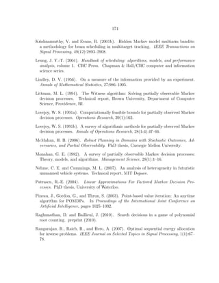 174
Krishnamurthy, V. and Evans, R. (2001b). Hidden Markov model multiarm bandits:
a methodology for beam scheduling in multitarget tracking. IEEE Transactions on
Signal Processing, 49(12):2893–2908.
Leung, J. Y.-T. (2004). Handbook of scheduling: algorithms, models, and performance
analysis, volume 1. CRC Press. Chapman & Hall/CRC computer and information
science series.
Lindley, D. V. (1956). On a measure of the information provided by an experiment.
Annals of Mathematical Statistics, 27:986–1005.
Littman, M. L. (1994). The Witness algorithm: Solving partially observable Markov
decision processes. Technical report, Brown University, Department of Computer
Science, Providence, RI.
Lovejoy, W. S. (1991a). Computationally feasible bounds for partially observed Markov
decision processes. Operations Research, 39(1):162.
Lovejoy, W. S. (1991b). A survey of algorithmic methods for partially observed Markov
decision processes. Annals of Operations Research, 28(1-4):47–66.
McMahan, H. B. (2006). Robust Planning in Domains with Stochastic Outcomes, Ad-
versaries, and Partial Observability. PhD thesis, Carnegie Mellon University.
Monahan, G. E. (1982). A survey of partially observable Markov decision processes:
Theory, models, and algorithms. Management Science, 28(1):1–16.
Nehme, C. E. and Cummings, M. L. (2007). An analysis of heterogeneity in futuristic
unmanned vehicle systems. Technical report, MIT Dspace.
Patrascu, R.-E. (2004). Linear Approximations For Factored Markov Decision Pro-
cesses. PhD thesis, University of Waterloo.
Pineau, J., Gordon, G., and Thrun, S. (2003). Point-based value iteration: An anytime
algorithm for POMDPs. In Proceedings of the International Joint Conference on
Artiﬁcial Intelligence, pages 1025–1032.
Raghunathan, D. and Baillieul, J. (2010). Search decisions in a game of polynomial
root counting. preprint (2010).
Rangarajan, R., Raich, R., and Hero, A. (2007). Optimal sequential energy allocation
for inverse problems. IEEE Journal on Selected Topics in Signal Processing, 1(1):67–
78.
 