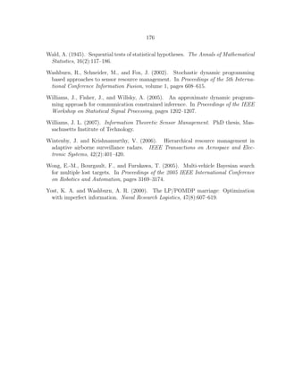 176
Wald, A. (1945). Sequential tests of statistical hypotheses. The Annals of Mathematical
Statistics, 16(2):117–186.
Washburn, R., Schneider, M., and Fox, J. (2002). Stochastic dynamic programming
based approaches to sensor resource management. In Proceedings of the 5th Interna-
tional Conference Information Fusion, volume 1, pages 608–615.
Williams, J., Fisher, J., and Willsky, A. (2005). An approximate dynamic program-
ming approach for communication constrained inference. In Proceedings of the IEEE
Workshop on Statistical Signal Processing, pages 1202–1207.
Williams, J. L. (2007). Information Theoretic Sensor Management. PhD thesis, Mas-
sachusetts Institute of Technology.
Wintenby, J. and Krishnamurthy, V. (2006). Hierarchical resource management in
adaptive airborne surveillance radars. IEEE Transactions on Aerospace and Elec-
tronic Systems, 42(2):401–420.
Wong, E.-M., Bourgault, F., and Furukawa, T. (2005). Multi-vehicle Bayesian search
for multiple lost targets. In Proceedings of the 2005 IEEE International Conference
on Robotics and Automation, pages 3169–3174.
Yost, K. A. and Washburn, A. R. (2000). The LP/POMDP marriage: Optimization
with imperfect information. Naval Research Logistics, 47(8):607–619.
 
