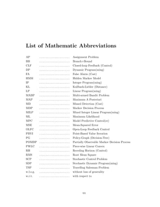 List of Mathematic Abbreviations
AP . . . . . . . . . . . . . . . . . . . . . . . . Assignment Problem
BB . . . . . . . . . . . . . . . . . . . . . . . . Branch+Bound
CLF . . . . . . . . . . . . . . . . . . . . . . . . Closed-loop Feedback (Control)
DP . . . . . . . . . . . . . . . . . . . . . . . . Dynamic Program(ming)
FA . . . . . . . . . . . . . . . . . . . . . . . . False Alarm (Cost)
HMM . . . . . . . . . . . . . . . . . . . . . . . . Hidden Markov Model
IP . . . . . . . . . . . . . . . . . . . . . . . . Integer Program(ming)
KL . . . . . . . . . . . . . . . . . . . . . . . . Kullback-Liebler (Distance)
LP . . . . . . . . . . . . . . . . . . . . . . . . Linear Program(ming)
MABP . . . . . . . . . . . . . . . . . . . . . . . . Multi-armed Bandit Problem
MAP . . . . . . . . . . . . . . . . . . . . . . . . Maximum A Posteriori
MD . . . . . . . . . . . . . . . . . . . . . . . . Missed Detection (Cost)
MDP . . . . . . . . . . . . . . . . . . . . . . . . Markov Decision Process
MILP . . . . . . . . . . . . . . . . . . . . . . . . Mixed Integer Linear Program(ming)
ML . . . . . . . . . . . . . . . . . . . . . . . . Maximum Likelihood
MPC . . . . . . . . . . . . . . . . . . . . . . . . Model Predictive Control(er)
MSE . . . . . . . . . . . . . . . . . . . . . . . . Mean-Squared Error
OLFC . . . . . . . . . . . . . . . . . . . . . . . . Open-Loop Feedback Control
PBVI . . . . . . . . . . . . . . . . . . . . . . . . Point-Based Value Iteration
PG . . . . . . . . . . . . . . . . . . . . . . . . Policy-Graph (Decision-Tree)
POMDP . . . . . . . . . . . . . . . . . . . . . . . . Partially Observable Markov Decision Process
PWLC . . . . . . . . . . . . . . . . . . . . . . . . Piece-wise Linear Convex
RH . . . . . . . . . . . . . . . . . . . . . . . . Receding Horizon (Control)
RMS . . . . . . . . . . . . . . . . . . . . . . . . Root Mean Square
SCP . . . . . . . . . . . . . . . . . . . . . . . . Stochastic Control Problem
SDP . . . . . . . . . . . . . . . . . . . . . . . . Stochastic Dynamic Program(ming)
TSP . . . . . . . . . . . . . . . . . . . . . . . . Travelling Salesman Problem
w.l.o.g. . . . . . . . . . . . . . . . . . . . . . . . . without loss of generality
w.r.t. . . . . . . . . . . . . . . . . . . . . . . . . with respect to
xx
 