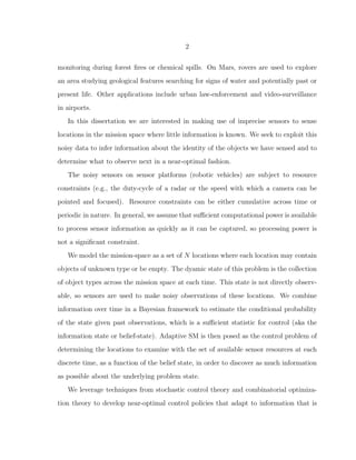 2
monitoring during forest ﬁres or chemical spills. On Mars, rovers are used to explore
an area studying geological features searching for signs of water and potentially past or
present life. Other applications include urban law-enforcement and video-surveillance
in airports.
In this dissertation we are interested in making use of imprecise sensors to sense
locations in the mission space where little information is known. We seek to exploit this
noisy data to infer information about the identity of the objects we have sensed and to
determine what to observe next in a near-optimal fashion.
The noisy sensors on sensor platforms (robotic vehicles) are subject to resource
constraints (e.g., the duty-cycle of a radar or the speed with which a camera can be
pointed and focused). Resource constraints can be either cumulative across time or
periodic in nature. In general, we assume that suﬃcient computational power is available
to process sensor information as quickly as it can be captured, so processing power is
not a signiﬁcant constraint.
We model the mission-space as a set of N locations where each location may contain
objects of unknown type or be empty. The dyamic state of this problem is the collection
of object types across the mission space at each time. This state is not directly observ-
able, so sensors are used to make noisy observations of these locations. We combine
information over time in a Bayesian framework to estimate the conditional probability
of the state given past observations, which is a suﬃcient statistic for control (aka the
information state or belief-state). Adaptive SM is then posed as the control problem of
determining the locations to examine with the set of available sensor resources at each
discrete time, as a function of the belief state, in order to discover as much information
as possible about the underlying problem state.
We leverage techniques from stochastic control theory and combinatorial optimiza-
tion theory to develop near-optimal control policies that adapt to information that is
 