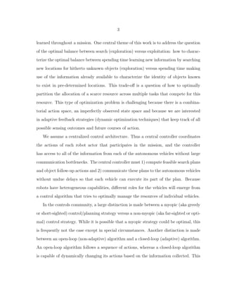 3
learned throughout a mission. One central theme of this work is to address the question
of the optimal balance between search (exploration) versus exploitation: how to charac-
terize the optimal balance between spending time learning new information by searching
new locations for hitherto unknown objects (exploration) versus spending time making
use of the information already available to characterize the identity of objects known
to exist in pre-determined locations. This trade-oﬀ is a question of how to optimally
partition the allocation of a scarce resource across multiple tasks that compete for this
resource. This type of optimization problem is challenging because there is a combina-
torial action space, an imperfectly observed state space and because we are interested
in adaptive feedback strategies (dynamic optimization techniques) that keep track of all
possible sensing outcomes and future courses of action.
We assume a centralized control architecture. Thus a central controller coordinates
the actions of each robot actor that participates in the mission, and the controller
has access to all of the information from each of the autonomous vehicles without large
communication bottlenecks. The central controller must 1) compute feasible search plans
and object follow-up actions and 2) communicate these plans to the autonomous vehicles
without undue delays so that each vehicle can execute its part of the plan. Because
robots have heterogeneous capabilities, diﬀerent roles for the vehicles will emerge from
a control algorithm that tries to optimally manage the resources of individual vehicles.
In the controls community, a large distinction is made between a myopic (aka greedy
or short-sighted) control/planning strategy versus a non-myopic (aka far-sighted or opti-
mal) control strategy. While it is possible that a myopic strategy could be optimal, this
is frequently not the case except in special circumstances. Another distinction is made
between an open-loop (non-adaptive) algorithm and a closed-loop (adaptive) algorithm.
An open-loop algorithm follows a sequence of actions, whereas a closed-loop algorithm
is capable of dynamically changing its actions based on the information collected. This
 