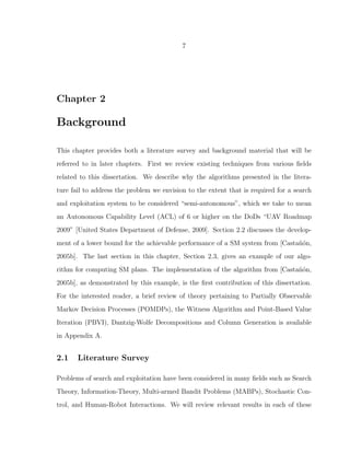 7
Chapter 2
Background
This chapter provides both a literature survey and background material that will be
referred to in later chapters. First we review existing techniques from various ﬁelds
related to this dissertation. We describe why the algorithms presented in the litera-
ture fail to address the problem we envision to the extent that is required for a search
and exploitation system to be considered “semi-autonomous”, which we take to mean
an Autonomous Capability Level (ACL) of 6 or higher on the DoDs “UAV Roadmap
2009” [United States Department of Defense, 2009]. Section 2.2 discusses the develop-
ment of a lower bound for the achievable performance of a SM system from [Casta˜n´on,
2005b]. The last section in this chapter, Section 2.3, gives an example of our algo-
rithm for computing SM plans. The implementation of the algorithm from [Casta˜n´on,
2005b], as demonstrated by this example, is the ﬁrst contribution of this dissertation.
For the interested reader, a brief review of theory pertaining to Partially Observable
Markov Decision Processes (POMDPs), the Witness Algorithm and Point-Based Value
Iteration (PBVI), Dantzig-Wolfe Decompositions and Column Generation is available
in Appendix A.
2.1 Literature Survey
Problems of search and exploitation have been considered in many ﬁelds such as Search
Theory, Information-Theory, Multi-armed Bandit Problems (MABPs), Stochastic Con-
trol, and Human-Robot Interactions. We will review relevant results in each of these
 