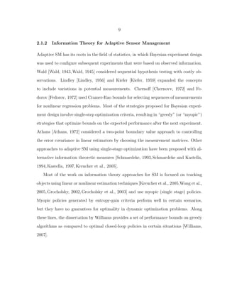 9
2.1.2 Information Theory for Adaptive Sensor Management
Adaptive SM has its roots in the ﬁeld of statistics, in which Bayesian experiment design
was used to conﬁgure subsequent experiments that were based on observed information.
Wald [Wald, 1943,Wald, 1945] considered sequential hypothesis testing with costly ob-
servations. Lindley [Lindley, 1956] and Kiefer [Kiefer, 1959] expanded the concepts
to include variations in potential measurements. Chernoﬀ [Chernovv, 1972] and Fe-
dorov [Fedorov, 1972] used Cramer-Rao bounds for selecting sequences of measurements
for nonlinear regression problems. Most of the strategies proposed for Bayesian experi-
ment design involve single-step optimization criteria, resulting in “greedy” (or “myopic”)
strategies that optimize bounds on the expected performance after the next experiment.
Athans [Athans, 1972] considered a two-point boundary value approach to controlling
the error covariance in linear estimators by choosing the measurement matrices. Other
approaches to adaptive SM using single-stage optimization have been proposed with al-
ternative information theoretic measures [Schmaedeke, 1993,Schmaedeke and Kastella,
1994,Kastella, 1997,Kreucher et al., 2005].
Most of the work on information theory approaches for SM is focused on tracking
objects using linear or nonlinear estimation techniques [Kreucher et al., 2005,Wong et al.,
2005,Grocholsky, 2002,Grocholsky et al., 2003] and use myopic (single stage) policies.
Myopic policies generated by entropy-gain criteria perform well in certain scenarios,
but they have no guarantees for optimality in dynamic optimization problems. Along
these lines, the dissertation by Williams provides a set of performance bounds on greedy
algorithms as compared to optimal closed-loop policies in certain situations [Williams,
2007].
 