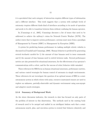 13
it is speculated that each category of interaction requires diﬀerent types of information
and a diﬀerent interface. This work suggests that a system with multiple levels of
autonomy requires diﬀerent kinds kind of interfaces according to its mode of operation
and needs to be able to transition between them without confusing the human operator.
In [Cummings et al., 2005], Cummings discusses a list of issues that need to be
addressed to achieve the military’s vision for Network Centric Warfare (NCW). The
author states that to improve system performance, systems must move from a paradigm
of Management by Consent (MBC) to Management by Exception (MBE).
A system for predicting human performance in tasking multiple robotic vehicles is
discussed in [Crandall and Cummings, 2008]. Human behavior is predicted by generating
several stochastic models for 1) the amount of time humans need to issue commands
and 2) the amount of time humans need to switch between tasks. Several performance
metrics are also presented for situational awareness, for the eﬀectiveness of an operator’s
communications with a robot, and for the success of robot behavior while untasked.
These references for HRI focus on human situational awareness, performance metrics,
and various control strategies for human control of automata in simple environments.
These references do not investigate the question of an optimal means of HRI in a semi-
autonomous system in which robots with noisy, resource-constrained sensors are used to
explore an unknown, partially-observable and dynamic environment using non-myopic
and adaptive search strategies.
2.1.6 Summary of Background Work
As the above discussion indicates, the research to date has focused on only parts of
the problem of interest in this dissertation. The methods used in the existing body
of research need to be merged and uniﬁed in an intelligent fashion such that a semi-
autonomous search, plan, and execution system is created that behaves cohesively and
 