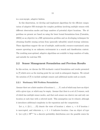14
in a non-myopic, adaptive fashion.
In this dissertation, we develop and implement algorithms for the eﬃcient compu-
tation of adaptive SM strategies for complex problems involving multiple sensors with
diﬀerent observation modes and large numbers of potential object locations. The al-
gorithms we present are based on using the lower bound formulation from [Casta˜n´on,
2005b] as an objective in a RH optimization problem and on developing techniques for
obtaining feasible sensing actions from (generally infeasible) mixed strategy solutions.
These algorithms support the use of multiple, multi-modal, resource-constrained, noisy
sensors operating in an unknown environment in a search and classiﬁcation context.
The resulting near-optimal, adaptive algorithms are scalable to large numbers of tasks,
and suitable for real-time SM.
2.2 Sensor Management Formulation and Previous Results
In this section, we discuss the SM stochastic control formulation and results presented
in [?] which serve as the starting point for our work in subsequent chapters. We extend
the notation of [?] to include multiple sensors and additional modes such as search.
2.2.1 Stationary SM Problem Formulation
Assume there are a ﬁnite number of locations 1, . . . , N, each of which may have an object
with a given type, or which may be empty. Assume that there is a set of S sensors, each
of which has multiple sensor modes, and that each sensor can observe one and only one
location at each time with a selected mode. This assumption can be relaxed, although
it introduces additional complexity in the exposition and the computation.
Let xi ∈ {0, 1, . . . , D} denote the state of location i, where xi = 0 if location i
is unoccupied, and otherwise xi = k > 0 indicates location i has an object of type
k. Let πi(0) ∈ ℜD+1
be a discrete probability distribution over the possible states for
 