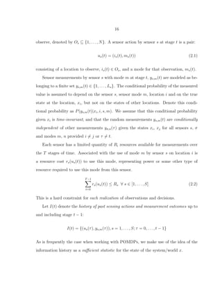 16
observe, denoted by Os ⊆ {1, . . . , N}. A sensor action by sensor s at stage t is a pair:
us(t) = (is(t), ms(t)) (2.1)
consisting of a location to observe, is(t) ∈ Os, and a mode for that observation, ms(t).
Sensor measurements by sensor s with mode m at stage t, ys,m(t) are modeled as be-
longing to a ﬁnite set ys,m(t) ∈ {1, . . . , Ls}. The conditional probability of the measured
value is assumed to depend on the sensor s, sensor mode m, location i and on the true
state at the location, xi, but not on the states of other locations. Denote this condi-
tional probability as P(ys,m(t)|xi, i, s, m). We assume that this conditional probability
given xi is time-invariant, and that the random measurements ys,m(t) are conditionally
independent of other measurements yσ,n(τ) given the states xi, xj for all sensors s, σ
and modes m, n provided i = j or τ = t.
Each sensor has a limited quantity of Ri resources available for measurements over
the T stages of time. Associated with the use of mode m by sensor s on location i is
a resource cost rs(us(t)) to use this mode, representing power or some other type of
resource required to use this mode from this sensor.
T−1
t=0
rs(us(t)) ≤ Rs ∀ s ∈ [1, . . . , S] (2.2)
This is a hard constraint for each realization of observations and decisions.
Let I(t) denote the history of past sensing actions and measurement outcomes up to
and including stage t − 1:
I(t) = {(us(τ), ys,m(τ)), s = 1, . . . , S; τ = 0, . . . , t − 1}
As is frequently the case when working with POMDPs, we make use of the idea of the
information history as a suﬃcient statistic for the state of the system/world x.
 