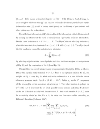 18
[0, . . . , t − 1] to choose actions for stage t: γ : I(t) → U(t). Deﬁne a local strategy, γi,
as an adaptive feedback strategy that chooses actions for location i purely based on the
information sets Ii(t), which is to say based purely on the history of past actions and
observations speciﬁc to location i.
Given the ﬁnal information, I(T), the quality of the information collected is measured
by making an estimate of the state of each location i given the available information.
Denote these estimates as vi ∀ i = 1, . . . , N. The Bayes’ cost of selecting estimate vi
when the true state is xi is denoted as c(xi, vi) ∈ ℜ with c(xi, vi) ≥ 0. The objective of
the SM stochastic control formulation is to minimize:
J =
N
i=1
E[c(xi, vi)] (2.5)
by selecting adaptive sensor control policies and ﬁnal estimates subject to the dynamics
of Eq. 2.3 and the constraints of Eq. 2.2 and Eq. 2.4.
This problem was solved using dynamic programming in [Casta˜n´on, 2005a] as follows:
Deﬁne the optimal value function V (π, R, t) that is the optimal solution to Eq. 2.5
subject to Eq. 2.2 and Eq. 2.4 when the initial information is π, and R is the vector
of current resource levels. Let R = [R1 R2 . . . RS]T
. Deﬁne πij as the jth
component
of the probability vector associated with location i. The value function is deﬁned on
SN
× ℜS
+. Let U represent the set of all possible sensor actions and deﬁne U(R) ⊂ U
as the set of feasible actions with resource level R. The value function V (π, R, t) must
be recursively related to V (π, R, t + 1), its value one time step earlier, according to
Bellman’s Equation [Bellman, 1957]:
V (π, R, t + 1) = min
N
i=1
min
vi∈X
j=0,...,D
c(j, vi)πij, (2.6)
min
u∈U(R)
E
y
{V (T(π, u, y), R − Ru, t)}
 